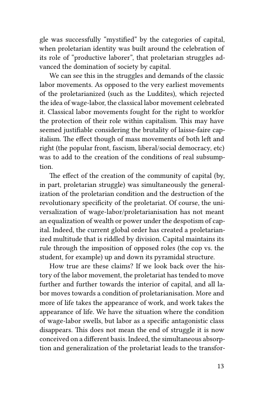 gle was successfully “mystified” by the categories of capital, when proletarian identity was built around the celebration of its role of “productive laborer”, that proletarian struggles ad- vanced the domination of society by capital  We can see this in the struggles and demands of the classic Iabor movements. As opposed to the very earliest movements of the proletarianized (such as the Luddites), which rejected the idea of wage-labor, the classical labor movement celebrated it. Classical labor movements fought for the right to workfor the protection of their role within capitalism. This may have seemed justifiable considering the brutality of laisse-faire cap- italism. The effect though of mass movements of both left and right (the popular front, fascism, liberal/social democracy, etc) was to add to the creation of the conditions of real subsump- tion.  ‘The effect of the creation of the community of capital (by, in part, proletarian struggle) was simultancously the general- ization of the proletarian condition and the destruction of the revolutionary specificity of the proletariat. Of course, the uni- versalization of wage-labor/proletarianisation has not meant an equalization of wealth or power under the despotism of cap- ital. Indeed, the current global order has created a proletarian- ized multitude that s riddled by division. Capital maintains its rule through the imposition of opposed roles (the cop vs. the student, for example) up and down its pyramidal structure.  How true are these claims? If we look back over the his- tory of the labor movement, the proletariat has tended to move further and further towards the interior of capital, and all la- bor moves towards a condition of proletarianisation. More and more of life takes the appearance of work, and work takes the appearance of life. We have the situation where the condition of wage-labor swells, but labor as a specific antagonistic class disappears. This does not mean the end of struggle it is now conceived on a different basis. Indeed, the simultaneous absorp- tion and generalization of the proletariat leads to the transfor-  13 